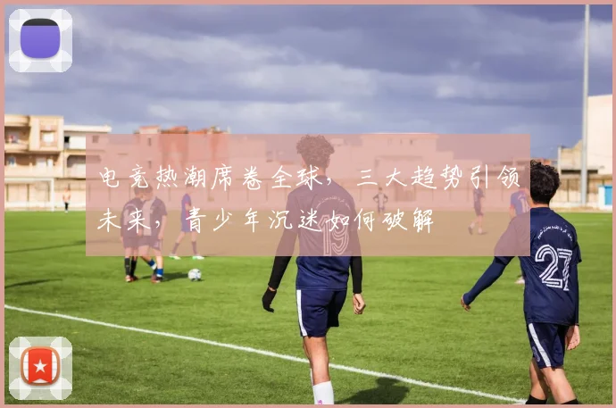 电竞热潮席卷全球，三大趋势引领未来，青少年沉迷如何破解