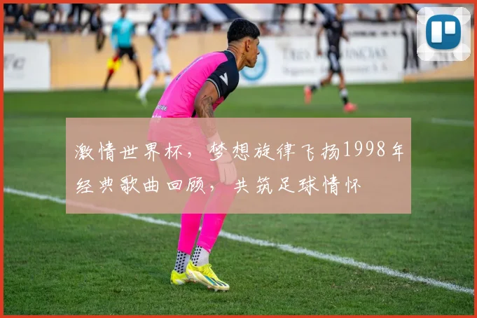 激情世界杯，梦想旋律飞扬1998年经典歌曲回顾，共筑足球情怀