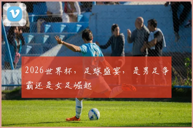 2026世界杯，足球盛宴，是男足争霸还是女足崛起