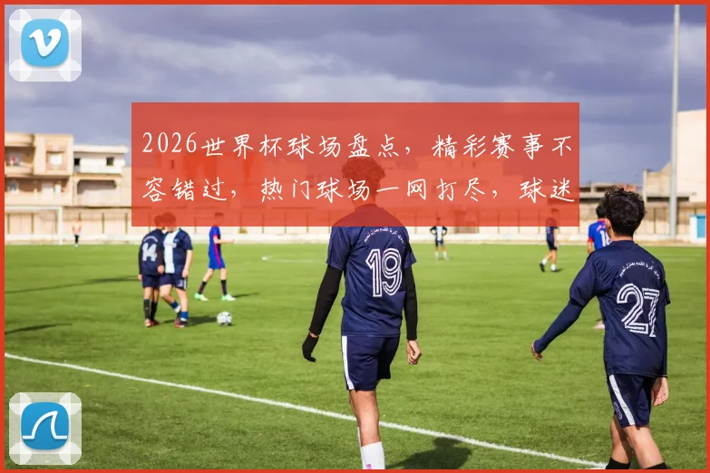 2026世界杯球场盘点，精彩赛事不容错过，热门球场一网打尽，球迷必看