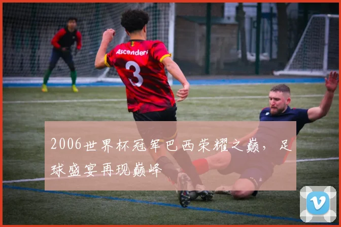 2006世界杯冠军巴西荣耀之巅，足球盛宴再现巅峰