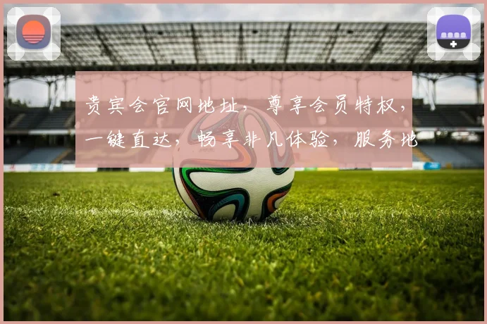 贵宾会官网地址，尊享会员特权，一键直达，畅享非凡体验，服务地址两处，必看攻略