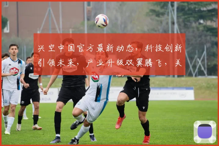 兴空中国官方最新动态，科技创新引领未来，产业升级双翼腾飞，关注两重大亮点