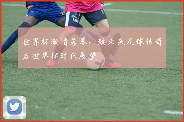 世界杯激情落幕，致未来足球传奇后世界杯时代展望